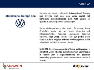AZIENDA
Fondata nel nuovo millennio, International Garage
Snc diventa negli anni una solida realtà nel
panorama automobilistico dell’ Alto Garda, in
qualità di service partner Volkswagen.
Forte dell’esperienza del socio fondatore Enzo
Cristofari, unita ad un team dinamico ed
intraprendente, l’azienda raggiunge lodevoli
obiettivi. Nel 2022, infatti, sale sul podio della
classifica delle migliori officine Volkswagen in Italia
a livello di soddisfazione del cliente.
Nel 2021 diventa carrozzeria ufficiale Volkswagen, e
nel 2023, vince il bando della Camera di Commercio
di Trento per la digitalizzazione dei processi
lavorativi, proiettandosi cosi direttamente verso il
futuro.
International Garage Snc
 