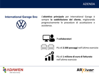 AZIENDA
L’obiettivo principale per International Garage è
sempre la soddisfazione del cliente, migliorando
progressivamente le procedure di accettazione e
assistenza.
International Garage Snc
7 collaboratori
Più di 2.500 passaggi nell’ultimo esercizio
Più di 1 milione di euro di fatturato
nell’ultimo esercizio
 