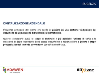 ESIGENZA
DIGITALIZZAZIONE AZIENDALE
L’esigenza principale del cliente era quella di passare da una gestione tradizionale dei
documenti ad una gestione digitalizzata e automatizzata.
Questo transazione aveva lo scopo di eliminare il più possibile l’utilizzo di carta e la
creazione di copie ridondanti dello stesso documento e razionalizzare e gestire i propri
processi aziendali in modo automatico, controllato e efficace.
 