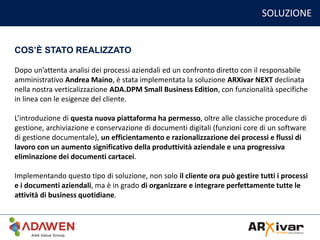 SOLUZIONE
Dopo un’attenta analisi dei processi aziendali ed un confronto diretto con il responsabile
amministrativo Andrea Maino, è stata implementata la soluzione ARXivar NEXT declinata
nella nostra verticalizzazione ADA.DPM Small Business Edition, con funzionalità specifiche
in linea con le esigenze del cliente.
L’introduzione di questa nuova piattaforma ha permesso, oltre alle classiche procedure di
gestione, archiviazione e conservazione di documenti digitali (funzioni core di un software
di gestione documentale), un efficientamento e razionalizzazione dei processi e flussi di
lavoro con un aumento significativo della produttività aziendale e una progressiva
eliminazione dei documenti cartacei.
Implementando questo tipo di soluzione, non solo il cliente ora può gestire tutti i processi
e i documenti aziendali, ma è in grado di organizzare e integrare perfettamente tutte le
attività di business quotidiane.
COS’È STATO REALIZZATO
 