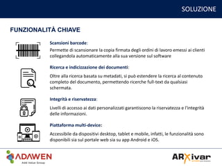 SOLUZIONE
FUNZIONALITÀ CHIAVE
Scansioni barcode:
Permette di scansionare la copia firmata degli ordini di lavoro emessi ai clienti
collegandola automaticamente alla sua versione sul software
Ricerca e indicizzazione dei documenti:
Oltre alla ricerca basata su metadati, si può estendere la ricerca al contenuto
completo del documento, permettendo ricerche full-text da qualsiasi
schermata.
Integrità e riservatezza:
Livelli di accesso ai dati personalizzati garantiscono la riservatezza e l'integrità
delle informazioni.
Piattaforma multi-device:
Accessibile da dispositivi desktop, tablet e mobile, infatti, le funzionalità sono
disponibili sia sul portale web sia su app Android e iOS.
 