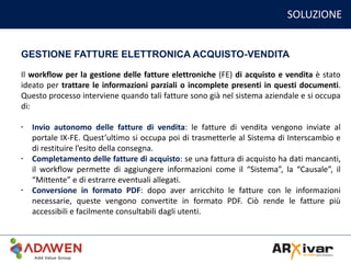 SOLUZIONE
GESTIONE FATTURE ELETTRONICA ACQUISTO-VENDITA
Il workflow per la gestione delle fatture elettroniche (FE) di acquisto e vendita è stato
ideato per trattare le informazioni parziali o incomplete presenti in questi documenti.
Questo processo interviene quando tali fatture sono già nel sistema aziendale e si occupa
di:
• Invio autonomo delle fatture di vendita: le fatture di vendita vengono inviate al
portale IX-FE. Quest’ultimo si occupa poi di trasmetterle al Sistema di Interscambio e
di restituire l’esito della consegna.
• Completamento delle fatture di acquisto: se una fattura di acquisto ha dati mancanti,
il workflow permette di aggiungere informazioni come il “Sistema”, la “Causale”, il
“Mittente” e di estrarre eventuali allegati.
• Conversione in formato PDF: dopo aver arricchito le fatture con le informazioni
necessarie, queste vengono convertite in formato PDF. Ciò rende le fatture più
accessibili e facilmente consultabili dagli utenti.
 