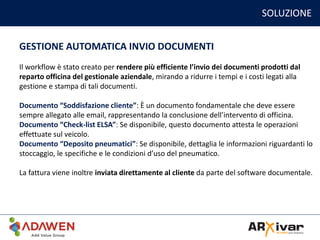SOLUZIONE
GESTIONE AUTOMATICA INVIO DOCUMENTI
Il workflow è stato creato per rendere più efficiente l’invio dei documenti prodotti dal
reparto officina del gestionale aziendale, mirando a ridurre i tempi e i costi legati alla
gestione e stampa di tali documenti.
Documento “Soddisfazione cliente”: È un documento fondamentale che deve essere
sempre allegato alle email, rappresentando la conclusione dell’intervento di officina.
Documento “Check-list ELSA”: Se disponibile, questo documento attesta le operazioni
effettuate sul veicolo.
Documento “Deposito pneumatici”: Se disponibile, dettaglia le informazioni riguardanti lo
stoccaggio, le specifiche e le condizioni d’uso del pneumatico.
La fattura viene inoltre inviata direttamente al cliente da parte del software documentale.
 