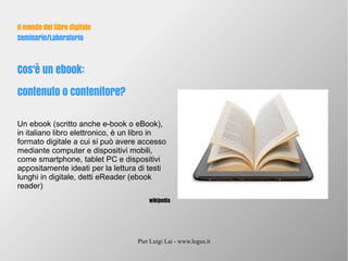 Pier Luigi Lai - www.logus.it
Il mondo del libro digitale
Seminario/Laboratorio
Cos'è un ebook:
contenuto o contenitore?
Un ebook (scritto anche e-book o eBook),
in italiano libro elettronico, è un libro in
formato digitale a cui si può avere accesso
mediante computer e dispositivi mobili,
come smartphone, tablet PC e dispositivi
appositamente ideati per la lettura di testi
lunghi in digitale, detti eReader (ebook
reader)
wikipedia
 