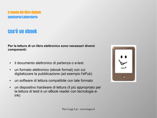 Pier Luigi Lai - www.logus.it
Il mondo del libro digitale
Seminario/Laboratorio
Cos'è un ebook
Per la lettura di un libro elettronico sono necessari diversi
componenti:
● il documento elettronico di partenza o e-text
● un formato elettronico (ebook format) con cui
digitalizzare la pubblicazione (ad esempio l'ePub)
● un software di lettura compatibile con tale formato
● un dispositivo hardware di lettura (il più appropriato per
la lettura di testi è un eBook reader con tecnologia e-
ink)
 