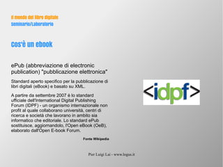 Pier Luigi Lai - www.logus.it
Il mondo del libro digitale
Seminario/Laboratorio
Cos'è un ebook
ePub (abbreviazione di electronic
publication) "pubblicazione elettronica"
Standard aperto specifico per la pubblicazione di
libri digitali (eBook) e basato su XML.
A partire da settembre 2007 è lo standard
ufficiale dell'International Digital Publishing
Forum (IDPF) - un organismo internazionale non
profit al quale collaborano università, centri di
ricerca e società che lavorano in ambito sia
informatico che editoriale. Lo standard ePub
sostituisce, aggiornandolo, l'Open eBook (OeB),
elaborato dall'Open E-book Forum.
Fonte Wikipedia
 