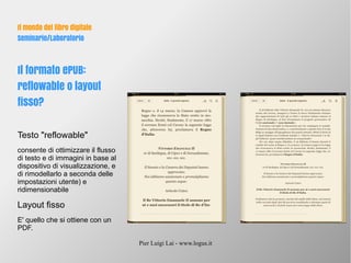 Pier Luigi Lai - www.logus.it
Il mondo del libro digitale
Seminario/Laboratorio
Il formato ePUB:
reflowable o layout
fisso?
Testo "reflowable"
consente di ottimizzare il flusso
di testo e di immagini in base al
dispositivo di visualizzazione, e
di rimodellarlo a seconda delle
impostazioni utente) e
ridimensionabile
Layout fisso
E' quello che si ottiene con un
PDF.
 