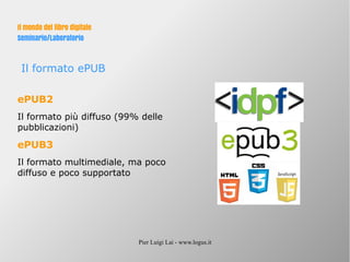 Pier Luigi Lai - www.logus.it
Il mondo del libro digitale
Seminario/Laboratorio
Il formato ePUB
ePUB2
Il formato più diffuso (99% delle
pubblicazioni)
ePUB3
Il formato multimediale, ma poco
diffuso e poco supportato
 