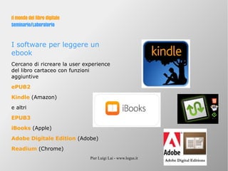Pier Luigi Lai - www.logus.it
Il mondo del libro digitale
Seminario/Laboratorio
I software per leggere un
ebook
Cercano di ricreare la user experience
del libro cartaceo con funzioni
aggiuntive
ePUB2
Kindle (Amazon)
e altri
EPUB3
iBooks (Apple)
Adobe Digitale Edition (Adobe)
Readium (Chrome)
 