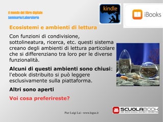 Pier Luigi Lai - www.logus.it
Il mondo del libro digitale
Seminario/Laboratorio
Ecosistemi e ambienti di lettura
Con funzioni di condivisione,
sottolineatura, ricerca, etc. questi sistema
creano degli ambienti di lettura particolare
che si differenziano tra loro per le diverse
funzionalità.
Alcuni di questi ambienti sono chiusi:
l'ebook distribuito si può leggere
esclusivamente sulla piattaforma.
Altri sono aperti
Voi cosa preferireste?
 