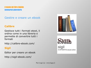 Pier Luigi Lai - www.logus.it
Il mondo del libro digitale
Seminario/Laboratorio
Gestire e creare un ebook
Calibre
Gestisce tutti i formati etext, li
ordina come in una libreria e
permette di convertire tutti i
formati
http://calibre-ebook.com/
Sigil
Editor per creare un ebook
http://sigil-ebook.com/
 