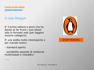 Pier Luigi Lai - www.logus.it
Il mondo del libro digitale
Seminario/Laboratorio
Il caso Penguin
E' il primo editore e store che ha
deciso di far fruire i suoi ebook
solo in formato web (per leggere
occorre collegarsi)
E' una scelta molto interessante e
per svariati motivi:
- standard aperto
- portabilità assoluta di contenuti
multimediali e interattivi
- ...
START READING
 