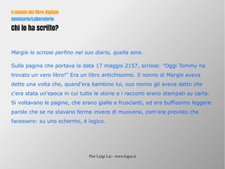 Pier Luigi Lai - www.logus.it
Il mondo del libro digitale
Seminario/Laboratorio
Chi lo ha scritto?
Margie lo scrisse perfino nel suo diario, quella sera.
Sulla pagina che portava la data 17 maggio 2157, scrisse: "Oggi Tommy ha
trovato un vero libro!" Era un libro antichissimo. Il nonno di Margie aveva
detto una volta che, quand'era bambino lui, suo nonno gli aveva detto che
c'era stata un'epoca in cui tutte le storie e i racconti erano stampati su carta.
Si voltavano le pagine, che erano gialle e fruscianti, ed era buffissimo leggere
parole che se ne stavano ferme invece di muoversi, com'era previsto che
facessero: su uno schermo, è logico.
 