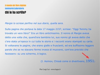 Pier Luigi Lai - www.logus.it
Il mondo del libro digitale
Seminario/Laboratorio
Chi lo ha scritto?
Margie lo scrisse perfino nel suo diario, quella sera.
Sulla pagina che portava la data 17 maggio 2157, scrisse: "Oggi Tommy ha
trovato un vero libro!" Era un libro antichissimo. Il nonno di Margie aveva
detto una volta che, quand'era bambino lui, suo nonno gli aveva detto che
c'era stata un'epoca in cui tutte le storie e i racconti erano stampati su carta.
Si voltavano le pagine, che erano gialle e fruscianti, ed era buffissimo leggere
parole che se ne stavano ferme invece di muoversi, com'era previsto che
facessero: su uno schermo, è logico.
(I. Asimov, Chissà come si divertivano, 1951)
 