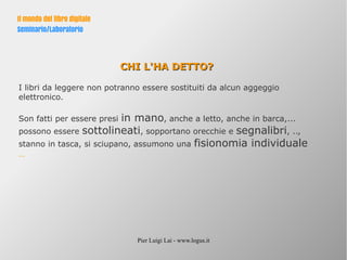 Pier Luigi Lai - www.logus.it
Il mondo del libro digitale
Seminario/Laboratorio
CHI L'HA DETTO?CHI L'HA DETTO?
I libri da leggere non potranno essere sostituiti da alcun aggeggio
elettronico.
Son fatti per essere presi in mano, anche a letto, anche in barca,...
possono essere sottolineati, sopportano orecchie e segnalibri, ..,
stanno in tasca, si sciupano, assumono una fisionomia individuale
…
 