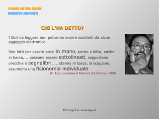 Pier Luigi Lai - www.logus.it
Il mondo del libro digitale
Seminario/Laboratorio
CHI L'HA DETTO?CHI L'HA DETTO?
I libri da leggere non potranno essere sostituiti da alcun
aggeggio elettronico.
Son fatti per essere presi in mano, anche a letto, anche
in barca,... possono essere sottolineati, sopportano
orecchie e segnalibri, .., stanno in tasca, si sciupano,
assumono una fisionomia individuale
(U. Eco, La bustina di Minerva, Ed. Sellerio- 2000)
 