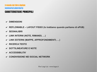 Pier Luigi Lai - www.logus.it
Il mondo del libro digitale
Seminario/Laboratorio
CARATTERISTICHE PRINCIPALI
✔ DIMENSIONI
✔ REFLOWABLE – LAYOUT FISSO (lo trattiamo quando parliamo di ePUB)
✔ SEGNALIBRI
✔ LINK INTERNI (NOTE, RIMANDI, …)
✔ LINK ESTERNI (MAPPE, APPROFONDIMENTI, …)
✔ RICERCA TESTO
✔ SOTTILINEATURE E NOTE
✔ ACCESSIBILITA'
✔ CONDIVISIONE NEI SOCIAL NETWORK
 