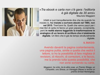 «Tra ebook e carta non c’è gara: l’editoria
è già digitale da 30 anni»
Maurizio Maggiani
Infatti si può tranquillamente dire che da quando ho
iniziato io, ho iniziato a scrivere ebook nel 1985, non
nel 2015. Trent’anni fa. Quelli che vanno pazzi per i
miei libri di carta mi fanno un gran piacere, ovviamente,
però in realtà stanno leggendo la trasformazione in
analogico di un lavoro di scrittura che è totalmente
digitale. Un libro che è già da tempo strutturalmente
digitale.
IL SUCCO:
Avendo davanti la pagina costantemente,
una pagina pulita, simile a quella che vedrà il
lettore, io ho la possibilità di fare migliaia di
revisioni, di ritocchi, di correzioni, e le faccio,
me la prendo tutta questa possibilità, che
non avrei scrivendo su carta.
Maggiani, ha vinto, tra le altre cose, un Premio Strega, un
Campiello, uno Stresa, un Viareggio Répaci e anche un
premio Ernest Hemingway.
 