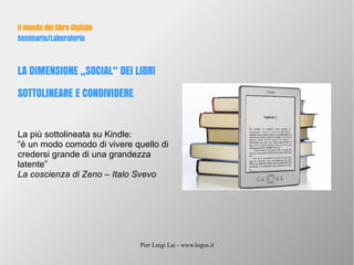 Pier Luigi Lai - www.logus.it
Il mondo del libro digitale
Seminario/Laboratorio
LA DIMENSIONE „SOCIAL“ DEI LIBRI
SOTTOLINEARE E CONDIVIDERE
La più sottolineata su Kindle:
“è un modo comodo di vivere quello di
credersi grande di una grandezza
latente”
La coscienza di Zeno – Italo Svevo
 