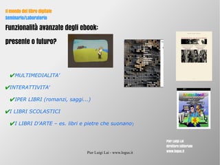 Pier Luigi Lai - www.logus.it
Il mondo del libro digitale
Seminario/Laboratorio
Pier Luigi Lai
Direttore Editoriale
www.logus.it
Il mondo del libro digitale
Seminario/Laboratorio
Funzionalità avanzate degli ebook:
presente o futuro?
✔MULTIMEDIALITA'
✔INTERATTIVITA'
✔IPER LIBRI (romanzi, saggi...)
✔I LIBRI SCOLASTICI
✔I LIBRI D'ARTE – es. libri e pietre che suonano)
 