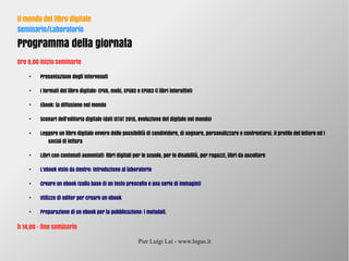 Pier Luigi Lai - www.logus.it
Il mondo del libro digitale
Seminario/Laboratorio
Programma della giornata
Ore 9,00 inizio seminario
●
Presentazione degli intervenuti
●
I formati del libro digitale: EPUB, mobi, EPUB2 e EPUB3 (i libri interattivi)
●
Ebook: la diffusione nel mondo
●
Scenari dell’editoria digitale (dati ISTAT 2015, evoluzione del digitale nel mondo)
●
Leggere un libro digitale ovvero delle possibilità di condividere, di segnare, personalizzare e confrontarsi. Il profilo del lettore ed i
social di lettura
●
Libri con contenuti aumentati: libri digitali per le scuole, per le disabilità, per ragazzi, libri da ascoltare
●
L'ebook visto da dentro: introduzione al laboratorio
●
Creare un ebook (sulla base di un testo prescelto e una serie di immagini)
●
Utilizzo di editor per creare un ebook
●
Preparazione di un ebook per la pubblicazione: i metadati.
h 14,00 – fine seminario
 