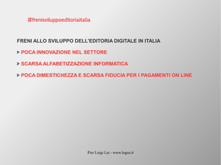 Pier Luigi Lai - www.logus.it
FRENI ALLO SVILUPPO DELL'EDITORIA DIGITALE IN ITALIA
POCA INNOVAZIONE NEL SETTORE
SCARSA ALFABETIZZAZIONE INFORMATICA
POCA DIMESTICHEZZA E SCARSA FIDUCIA PER I PAGAMENTI ON LINE
#frenisviluppoeditoriaitalia
 