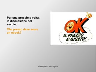 Pier Luigi Lai - www.logus.it
Per una prossima volta,
la discussione del
secolo.
Che prezzo deve avere
un ebook?
 