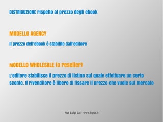 Pier Luigi Lai - www.logus.it
DISTRIBUZIONE rispetto al prezzo degli ebook
MODELLO AGENCY
Il prezzo dell'ebook è stabilito dall'editore
MODELLO WHOLESALE (o reseller)
L'editore stabilisce il prezzo di listino sul quale effettuare un certo
sconto. Il rivenditore è libero di fissare il prezzo che vuole sul mercato
 