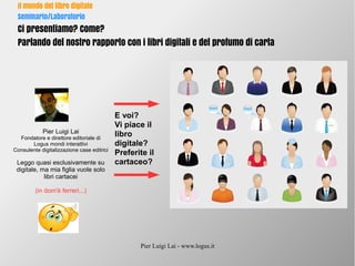 Pier Luigi Lai - www.logus.it
Il mondo del libro digitale
Seminario/Laboratorio
Ci presentiamo? Come?
Parlando del nostro rapporto con i libri digitali e del profumo di carta
Pier Luigi Lai
Fondatore e direttore editoriale di
Logus mondi interattivi
Consulente digitalizzazione case editrici
Leggo quasi esclusivamente su
digitale, ma mia figlia vuole solo
libri cartacei
(in dom'è ferreri...)
E voi?
Vi piace il
libro
digitale?
Preferite il
cartaceo?
 