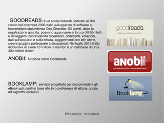 Pier Luigi Lai - www.logus.it
GOODREADS: è un social network dedicato ai libri
creato nel dicembre 2006 dallo sviluppatore di software e
imprenditore statunitense Otis Chandler. Gli utenti, dopo la
registrazione gratuita, possono aggiungere ai loro profili libri letti
o da leggere, condividendo recensioni, commenti, votazioni,
dati sull'acquisto e sulla lettura, suggerimenti con altri utenti,
creare gruppi e partecipare a discussioni. Nel luglio 2012 il sito
dichiarava di avere 10 milioni di membri e un database di circa
300 milioni di libri.
ANOBII: funziona come Goodreads
BOOKLAMP: servizio progettato per raccomandare gli
eBook agli utenti in base alle loro preferenze di lettura, grazie
ad algoritmi esclusivi
 