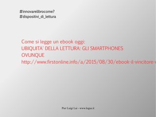 Pier Luigi Lai - www.logus.it
#innovarelibrocome?
#dispositivi_di_lettura
Come si legge un ebook oggi:
UBIQUITA' DELLA LETTURA: GLI SMARTPHONES
OVUNQUE
http://www.firstonline.info/a/2015/08/30/ebook-il-vincitore-e
 