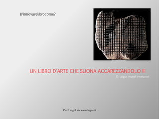 Pier Luigi Lai - www.logus.it
UN LIBRO D'ARTE CHE SUONA ACCAREZZANDOLO !!!
© Logus mondi interattivi
#innovarelibrocome?
 