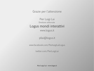 Pier Luigi Lai - www.logus.it
Grazie per l'attenzione
Pier Luigi Lai
Direttore editoriale
Logus mondi interattivi
www.logus.it
pllai@logus.it
www.facebook.com/PierluigiLaiLogus
twitter.com/PierLuigiLai
 