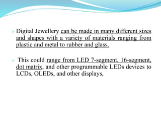  Digital Jewellery can be made in many different sizes and
    shapes with a variety of materials ranging from plastic and
    metal to rubber and glass.

   This could range from LED 7-segment, 16-segment, dot
    matrix, and other programmable LEDs devices to
    LCDs, OLEDs, and other displays,
 