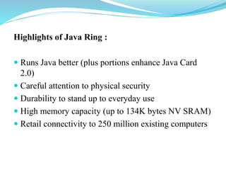 Highlights of Java Ring :

 Runs Java better (plus portions enhance Java Card 2.0)
 Careful attention to physical security
 Durability to stand up to everyday use
 High memory capacity (up to 134K bytes NV SRAM)
 Retail connectivity to 250 million existing computers
 