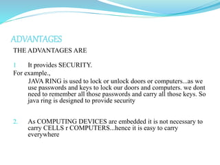 ADVANTAGES
THE ADVANTAGES ARE

1    It provides SECURITY.
For example.,
     JAVA RING is used to lock or unlock doors or computers...as we
     use passwords and keys to lock our doors and computers. we dont
     need to remember all those passwords and carry all those keys. So
     java ring is designed to provide security


2.   As COMPUTING DEVICES are embedded it is not necessary to
     carry CELLS r COMPUTERS...hence it is easy to carry
     everywhere
 