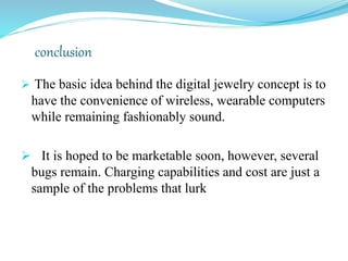 conclusion
 The basic idea behind the digital jewelry concept is to
  have the convenience of wireless, wearable computers
  while remaining fashionably sound.

 It is hoped to be marketable soon, however, several bugs
 remain. Charging capabilities and cost are just a sample of
 the problems that lurk
 