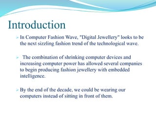 Introduction
  In Computer Fashion Wave, "Digital Jewellery" looks to be the
   next sizzling fashion trend of the technological wave.

  The combination of shrinking computer devices and increasing
   computer power has allowed several companies to begin
   producing fashion jewellery with embedded intelligence.

  By the end of the decade, we could be wearing our computers
   instead of sitting in front of them.
 