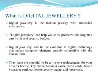What is DIGITAL JEWELLERY ?
 Digital jewellery is the fashion jewelry with embedded intelligence.

 “Digital jewellery” can help you solve problems like forgotten
  passwords and security badges.

 Digital jewellery, will be the evolution in digital technology that
  makes computer elements entirely compatible with the human form.

 They have the potential to be all-in-one replacements for your
  driver’s license, key chain, business cards, credit cards, health
  insurance card, corporate security badge, and loose cash.
 
