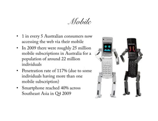 Mobile!
•  1 in every 5 Australian consumers now
   accessing the web via their mobile
•  In 2009 there were roughly 25 million
   mobile subscriptions in Australia for a
   population of around 22 million
   individuals
•  Penetration rate of 117% (due to some
   individuals having more than one
   mobile subscription)
•  Smartphone reached 40% across
   Southeast Asia in Q4 2009
 