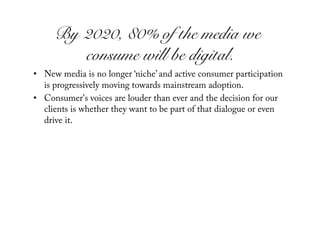 By 2020, 80% of the media we
        consume will be digital.!
•  New media is no longer ‘niche’ and active consumer participation
   is progressively moving towards mainstream adoption.
•  Consumer's voices are louder than ever and the decision for our
   clients is whether they want to be part of that dialogue or even
   drive it.
 