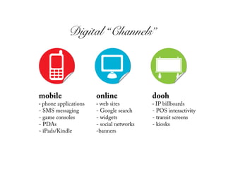 Digital “Channels”!




mobile                  online               dooh
-  phone applications   -  web sites         -  IP billboards
-  SMS messaging        -  Google search     -  POS interactivity
-  game consoles        -  widgets           -  transit screens
-  PDAs                 -  social networks   -  kiosks
-  iPads/Kindle         - banners
 