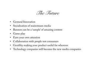 The Future!
•    Gestural Innovation
•    Socialisation of mainstream media
•    Banners can be a ‘sample’ of amazing content
•    Game play
•    Earn your own attention
•    Collaboration with people not consumers
•    Geotility making your product useful for wherever
•    Technology companies will become the new media companies
 