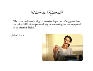 What is Digital?!
  “ e very notion of a ‘digital creative department’ suggests that
  the other 95% of people working in marketing are not supposed
  to be creative digital!”

– John Grant
 
