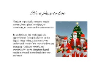 It’s a place to live!
Not just to passively consume media
content, but a place to engage, to
contribute, to create and to communicate.

To understand the challenges and
opportunities facing marketers in the
digital space today, it is necessary to
understand some of the ways our lives are
changing – globally, rapidly, and
dramatically – as we integrate digital
media more and more deeply into our
existence.
 