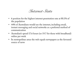 Internet Stats!
•  6 position for the highest internet penetration rate at 80.1% of
   the population
•  44% of Australians would use the internet, including email,
   instant messaging and social networks as a preferred method of
   communication
•  Australian’s spend 17.6 hours (or 19.7 for those with broadband)
   online per week
•  In metropolitan areas the web equals newspapers as the favoured
   source of news
 