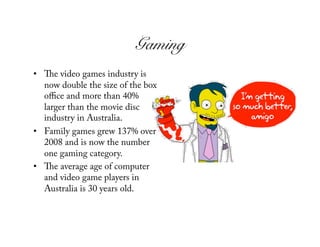 Gaming!
•     e video games industry is
   now double the size of the box
   oﬃce and more than 40%
   larger than the movie disc
   industry in Australia.
•  Family games grew 137% over
   2008 and is now the number
   one gaming category.
•     e average age of computer
   and video game players in
   Australia is 30 years old.
 