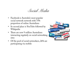 Social Media!
•  Facebook is Australia’s most popular
   social network network with 75%
   proportion of online Australians
•  In second place is YouTube followed by
   Wikipedia
•     ere are now 9 million Australians
   interacting regularly on social networking
   sites
•  Of the pool of social networkers, 26% are
   participating via mobile
 