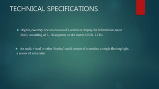 TECHNICAL SPECIFICATIONS
 Digital jewellery devices consist of a screen or display for information, most
likely consisting of 7- 16-segment, or dot matrix LEDs, LCDs.
 An audio visual or other 'display' could consist of a speaker, a single flashing light,
a sensor of some kind
 