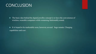 CONCLUSION
 The basic idea behind the digital jewellry concept is to have the convenience of
wireless, wearable computers while remaining fashionably sound.
 It is hoped to be marketable soon, however, several bugs remain. Charging
capabilities and cost .
 